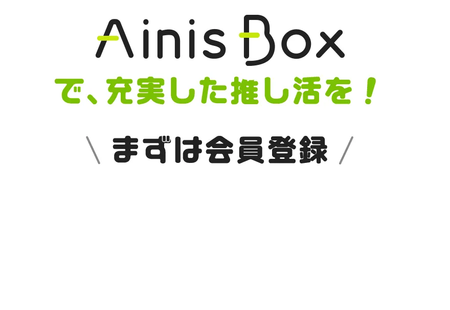 Ainis Boxで、充実した推し活を！ まずは会員登録